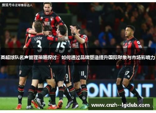 英超球队名声管理策略探讨:如何通过品牌塑造提升国际形象与市场影响力 英超球队名声管理策略探讨:如何通过品牌塑造提升国际形象与市场影响力