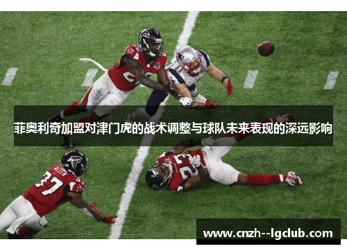 菲奥利奇加盟对津门虎的战术调整与球队未来表现的深远影响 菲奥利奇加盟对津门虎的战术调整与球队未来表现的深远影响