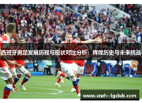 西班牙男足发展历程与现状对比分析:辉煌历史与未来挑战 西班牙男足发展历程与现状对比分析:辉煌历史与未来挑战