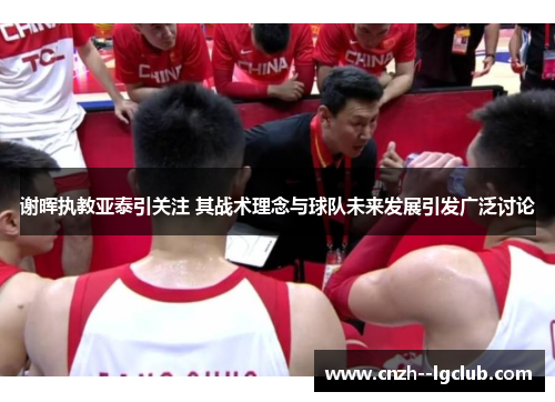 谢晖执教亚泰引关注 其战术理念与球队未来发展引发广泛讨论
