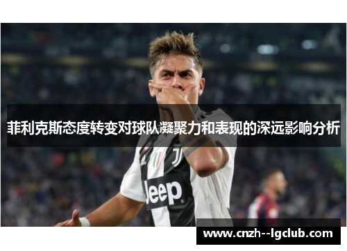 菲利克斯态度转变对球队凝聚力和表现的深远影响分析 菲利克斯态度转变对球队凝聚力和表现的深远影响分析