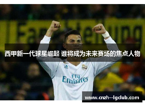 西甲新一代球星崛起 谁将成为未来赛场的焦点人物
