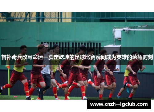 替补奇兵改写命运一脚定乾坤的足球比赛瞬间成为英雄的荣耀时刻