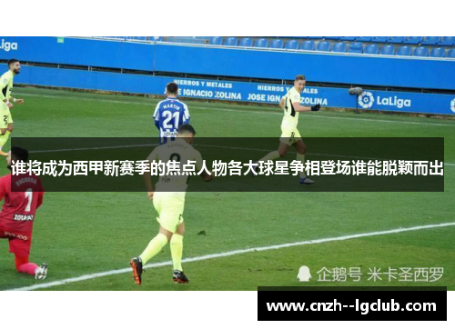 谁将成为西甲新赛季的焦点人物各大球星争相登场谁能脱颖而出
