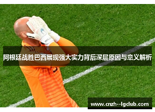 阿根廷战胜巴西展现强大实力背后深层原因与意义解析