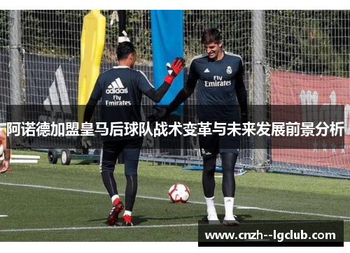 阿诺德加盟皇马后球队战术变革与未来发展前景分析 阿诺德加盟皇马后球队战术变革与未来发展前景分析