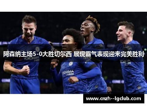 阿森纳主场5-0大胜切尔西 展现霸气表现迎来完美胜利 阿森纳主场5-0大胜切尔西 展现霸气表现迎来完美胜利