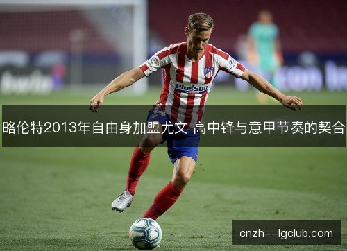 略伦特2013年自由身加盟尤文 高中锋与意甲节奏的契合 略伦特2013年自由身加盟尤文 高中锋与意甲节奏的契合